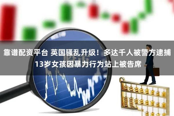 靠谱配资平台 英国骚乱升级！多达千人被警方逮捕 13岁女孩因暴力行为站上被告席