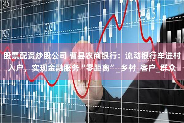 股票配资炒股公司 曹县农商银行：流动银行车进村入户，实现金融服务“零距离”_乡村_客户_群众