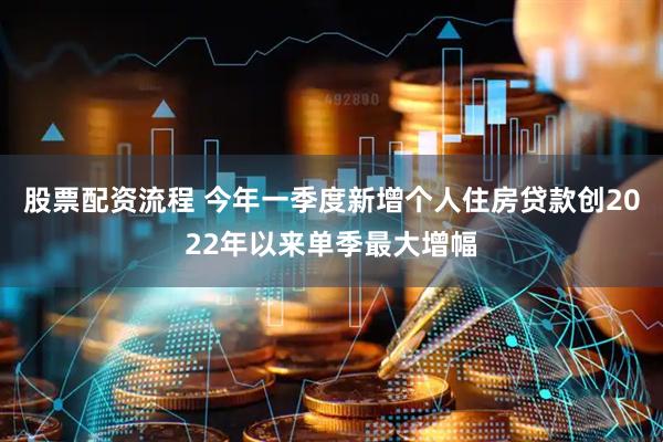 股票配资流程 今年一季度新增个人住房贷款创2022年以来单季最大增幅