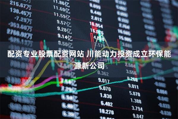 配资专业股票配资网站 川能动力投资成立环保能源新公司