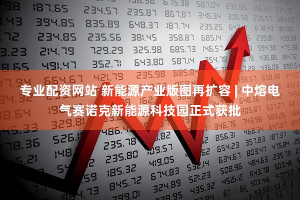专业配资网站 新能源产业版图再扩容 | 中熔电气赛诺克新能源科技园正式获批