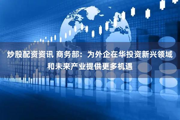 炒股配资资讯 商务部：为外企在华投资新兴领域和未来产业提供更多机遇