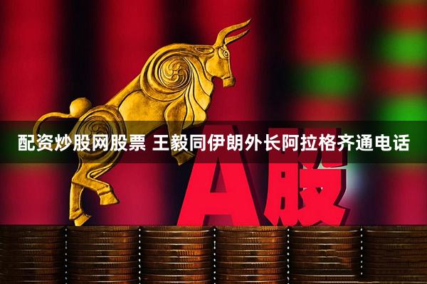 配资炒股网股票 王毅同伊朗外长阿拉格齐通电话