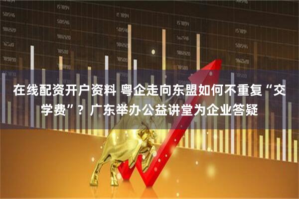 在线配资开户资料 粤企走向东盟如何不重复“交学费”？广东举办公益讲堂为企业答疑