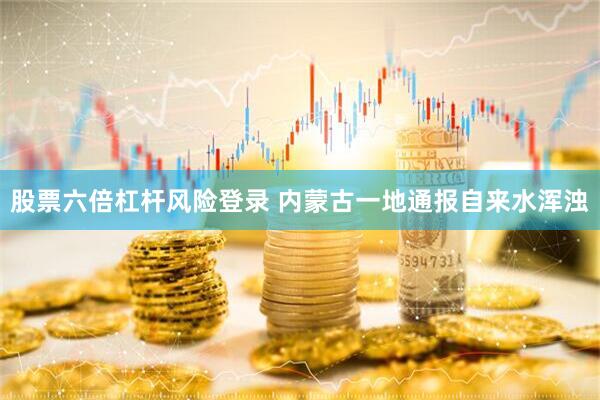 股票六倍杠杆风险登录 内蒙古一地通报自来水浑浊