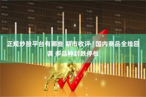 正规炒股平台有哪些 期市收评 | 国内商品全线回调 多品种封跌停板