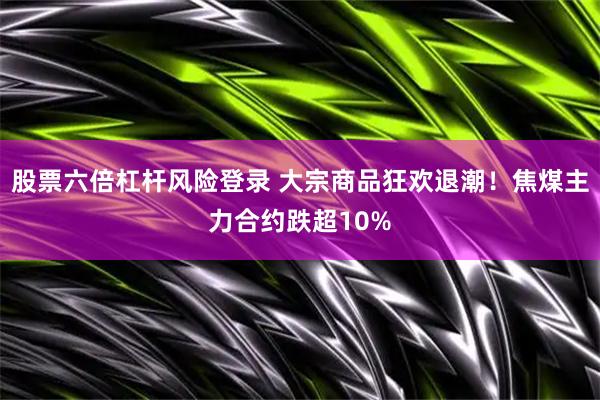 股票六倍杠杆风险登录 大宗商品狂欢退潮！焦煤主力合约跌超10%