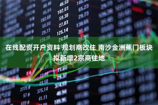 在线配资开户资料 规划商改住 南沙金洲蕉门板块拟新增2宗商住地