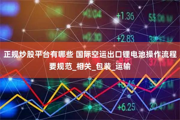 正规炒股平台有哪些 国际空运出口锂电池操作流程要规范_相关_包装_运输
