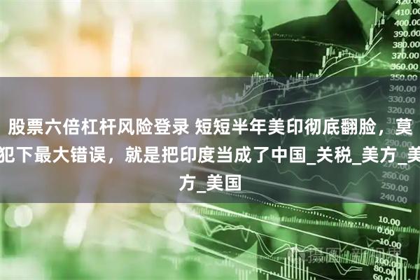股票六倍杠杆风险登录 短短半年美印彻底翻脸，莫迪犯下最大错误，就是把印度当成了中国_关税_美方_美国
