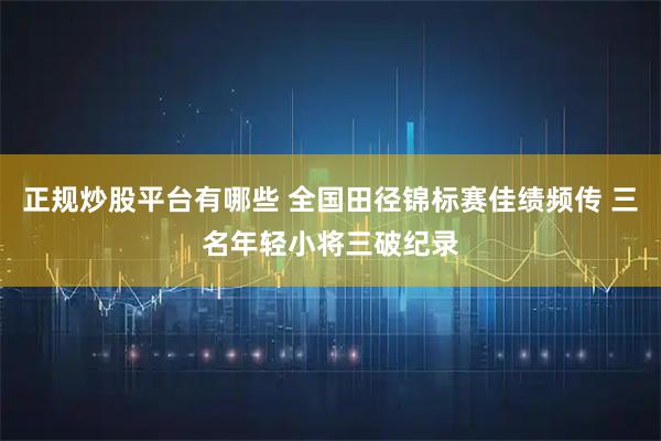 正规炒股平台有哪些 全国田径锦标赛佳绩频传 三名年轻小将三破纪录