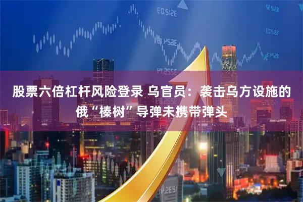 股票六倍杠杆风险登录 乌官员：袭击乌方设施的俄“榛树”导弹未携带弹头