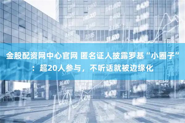 金股配资网中心官网 匿名证人披露罗基“小圈子”：超20人参与，不听话就被边缘化