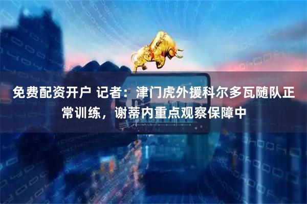 免费配资开户 记者：津门虎外援科尔多瓦随队正常训练，谢蒂内重点观察保障中