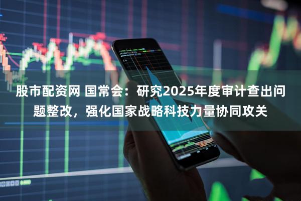 股市配资网 国常会：研究2025年度审计查出问题整改，强化国家战略科技力量协同攻关