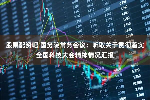 股票配资吧 国务院常务会议：听取关于贯彻落实全国科技大会精神情况汇报