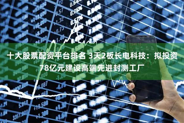 十大股票配资平台排名 3天2板长电科技：拟投资78亿元建设高端先进封测工厂