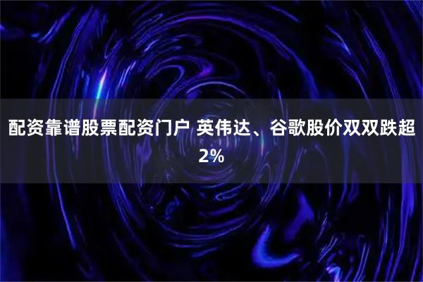 配资靠谱股票配资门户 英伟达、谷歌股价双双跌超2%