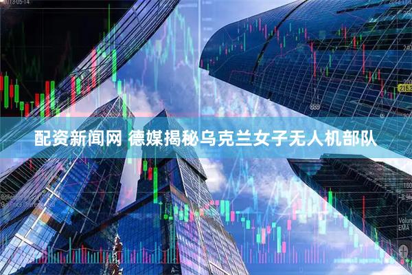 配资新闻网 德媒揭秘乌克兰女子无人机部队